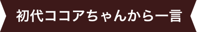 初代ココアちゃんから一言